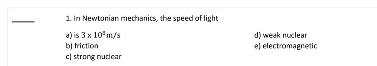 1. In Newtonian mechanics, the speed of light
a) is 3 x 10°m/s
d) weak nuclear
b) friction
e) electromagnetic
c) strong nuclear
