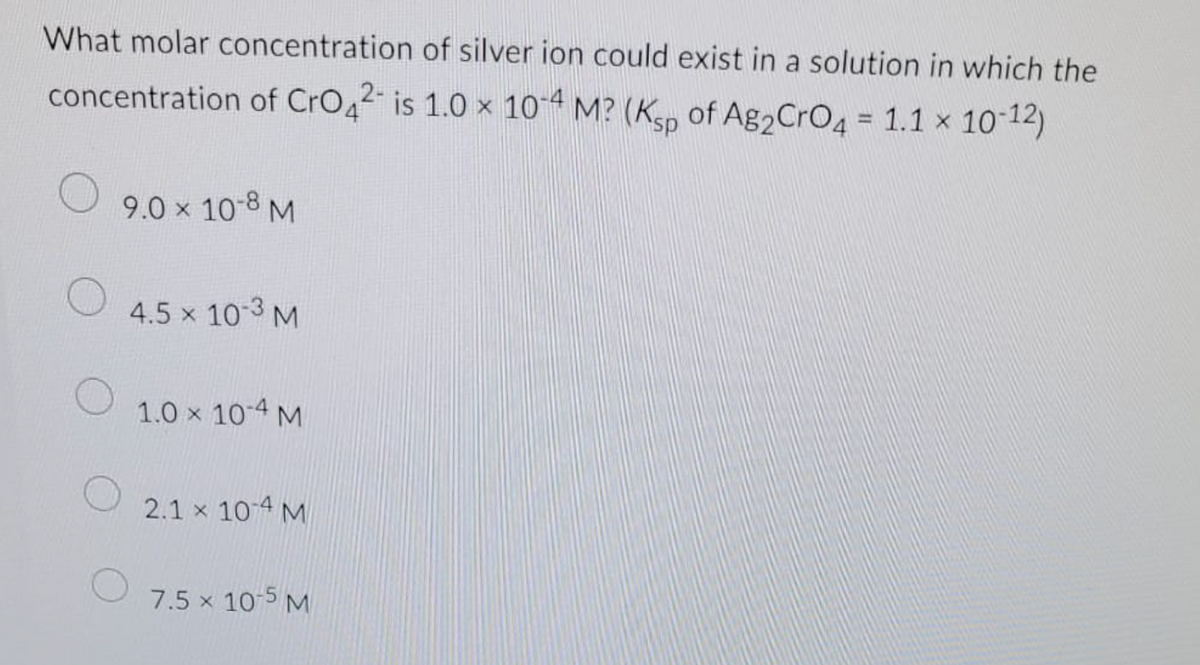 What molar concentration of silver ion could exist in a solution in which the
concentration of CrO4²- is 1.0 x 10-4 M? (Ksp of Ag₂ CrO4 = 1.1 × 10-12)
9.0 × 10-8 M
4.5 × 10-3 M
1.0 x 10-4 M
2.1 x 10-4 M
7.5 × 10-5 M