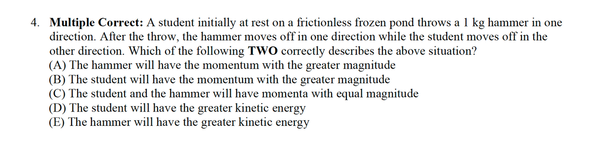 4. Multiple Correct: A student initially at rest on a frictionless frozen pond throws a 1 kg hammer in one
direction. After the throw, the hammer moves off in one direction while the student moves off in the
other direction. Which of the following TWO correctly describes the above situation?
(A) The hammer will have the momentum with the greater magnitude
(B) The student will have the momentum with the greater magnitude
(C) The student and the hammer will have momenta with equal magnitude
(D) The student will have the greater kinetic energy
(E) The hammer will have the greater kinetic energy