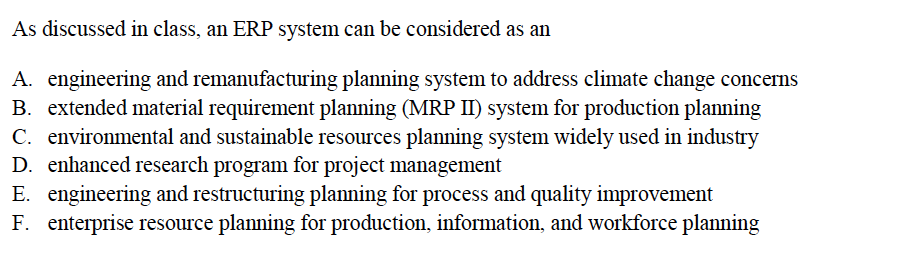 As discussed in class, an ERP system can be considered as an
A. engineering and remanufacturing planning system to address climate change concerns
B. extended material requirement planning (MRP II) system for production planning
C. environmental and sustainable resources planning system widely used in industry
D. enhanced research program for project management
E. engineering and restructuring planning for process and quality improvement
F. enterprise resource planning for production, information, and workforce planning
