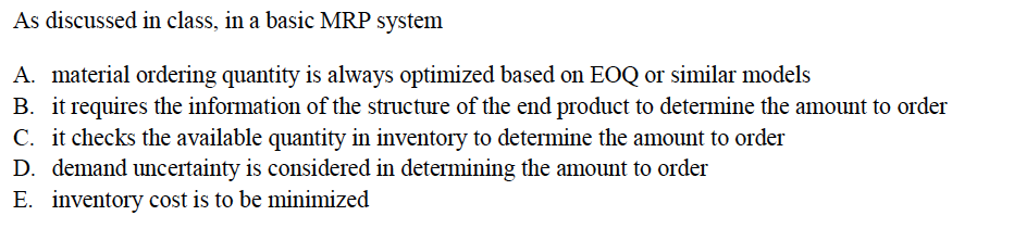 As discussed in class, in a basic MRP system
A. material ordering quantity is always optimized based on EOQ or similar models
B. it requires the information of the structure of the end product to determine the amount to order
C. it checks the available quantity in inventory to determine the amount to order
D. demand uncertainty is considered in determining the amount to order
E. inventory cost is to be minimized
