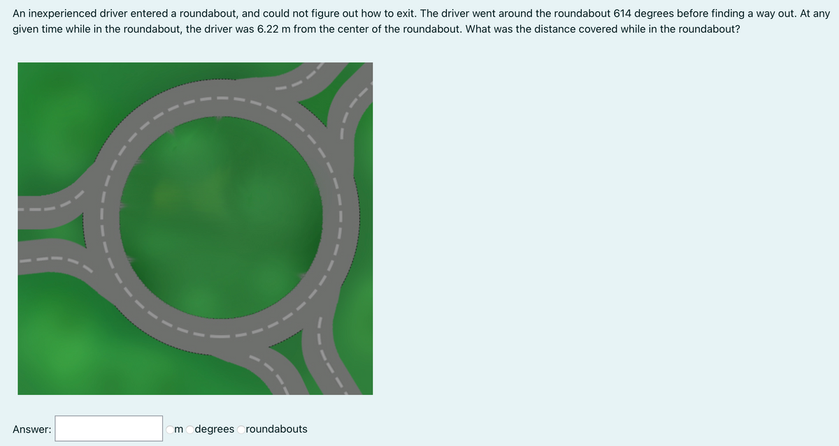An inexperienced driver entered a roundabout, and could not figure out how to exit. The driver went around the roundabout 614 degrees before finding a way out. At any
given time while in the roundabout, the driver was 6.22 m from the center of the roundabout. What was the distance covered while in the roundabout?
Answer:
m
degrees Oroundabouts
