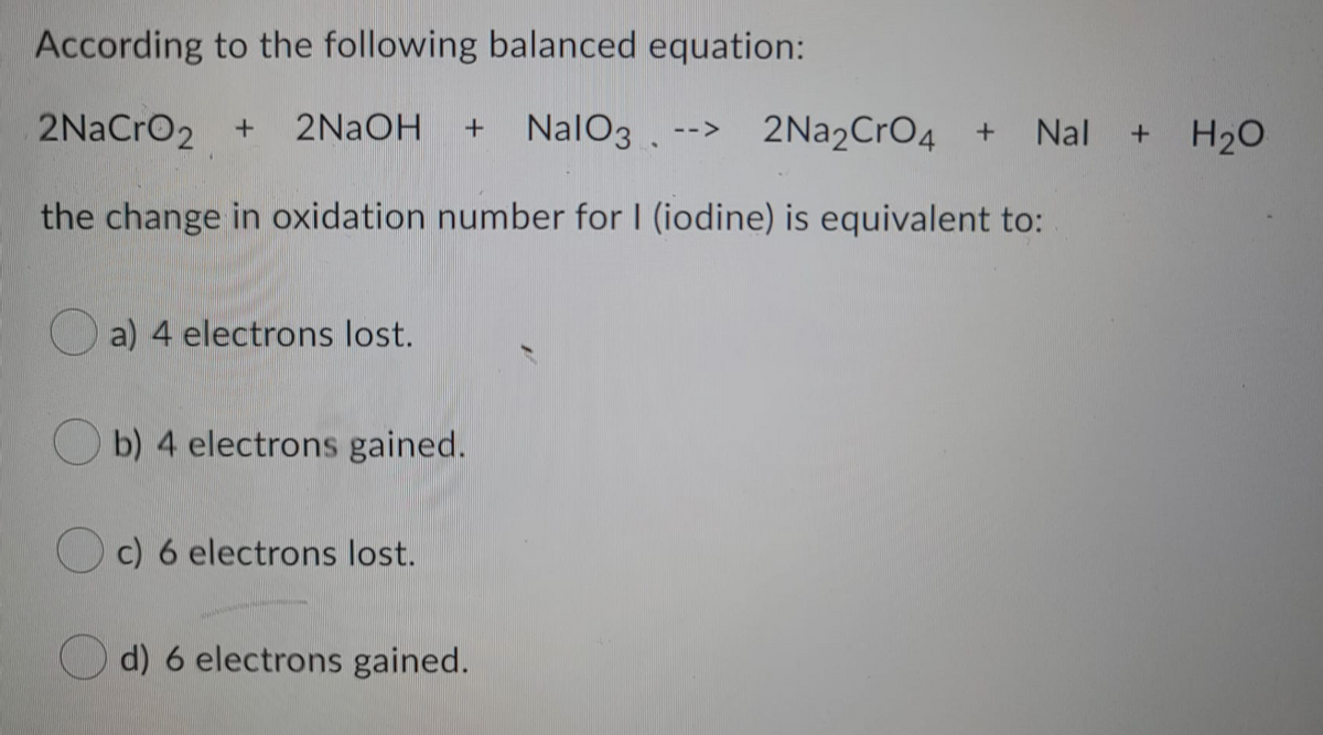 According to the following balanced equation:
2NaCrO2 +
2NaOH
NalO3 .
--> 2Na2CrO4 +
Nal + H20
the change in oxidation number for I (iodine) is equivalent to:
a) 4 electrons lost.
O b) 4 electrons gained.
c) 6 electrons lost.
d) 6 electrons gained.
