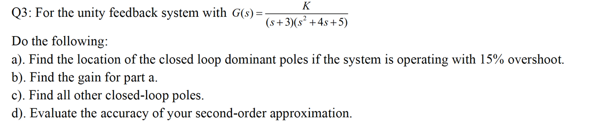 K
Q3: For the unity feedback system with G(s) =
(s +3)(s² +4s +5)
Do the following:
a). Find the location of the closed loop dominant poles if the system is operating with 15% overshoot.
b). Find the gain for part a.
c). Find all other closed-loop poles.
d). Evaluate the accuracy of your second-order approximation.
