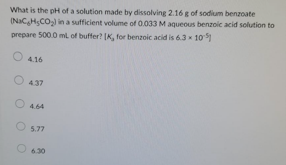 What is the pH of a solution made by dissolving 2.16 g of sodium benzoate
(NaC6H5CO₂) in a sufficient volume of 0.033 M aqueous benzoic acid solution to
prepare 500.0 mL of buffer? [K₂ for benzoic acid is 6.3 × 10-51
X
O
4.16
4.37
4.64
O 5.77
6.30