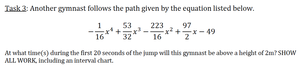 Task 3: Another gymnast follows the path given by the equation listed below.
53
223
x²+
16
97
.4
+
.3
16
32
X -
49
2
At what time(s) during the first 20 seconds of the jump will this gymnast be above a height of 2m? SHOW
ALL WORK, including an interval chart.
