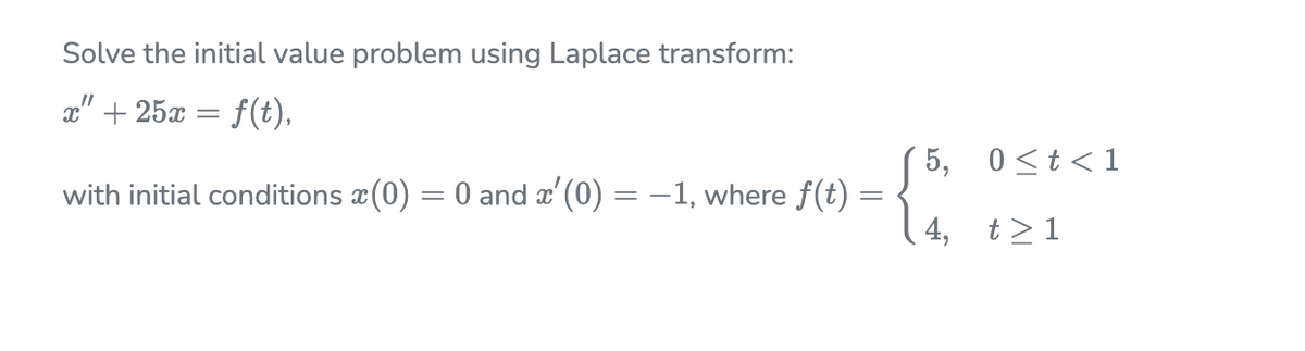 Solve the initial value problem using Laplace transform:
x" + 25x = f(t),
5, 0<t<1
with initial conditions x(0) = 0 and x'(0) = –1, where f(t) =
4, t>1
