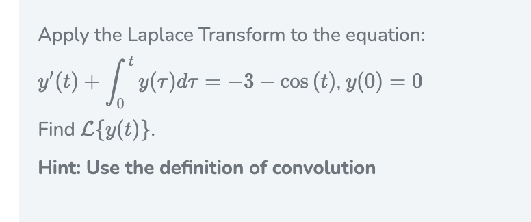 Apply the Laplace Transform to the equation:
t
y'(t) + / y(r)dr = -3 – cos (t), y(0) = 0
0,
Find L{y(t)}.
Hint: Use the definition of convolution
