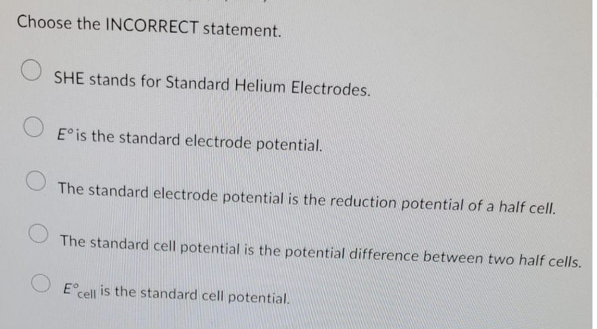 Choose the INCORRECT statement.
SHE stands for Standard Helium Electrodes.
E° is the standard electrode potential.
The standard electrode potential is the reduction potential of a half cell.
The standard cell potential is the potential difference between two half cells.
Eº
cell
is the standard cell potential.