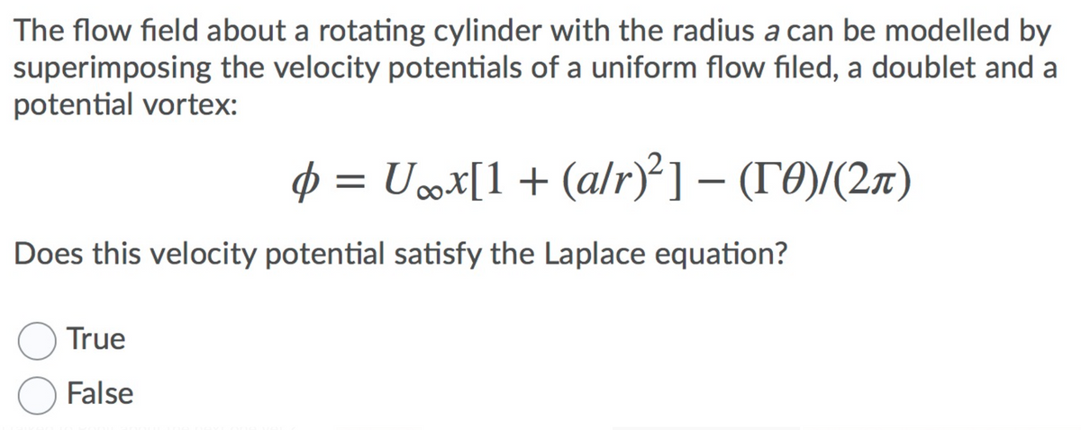 The flow field about a rotating cylinder with the radius a can be modelled by
superimposing the velocity potentials of a uniform flow filed, a doublet and a
potential vortex:
p = Ux[1+ (a/r)²] – (TO)/(2x)
Does this velocity potential satisfy the Laplace equation?
True
False
