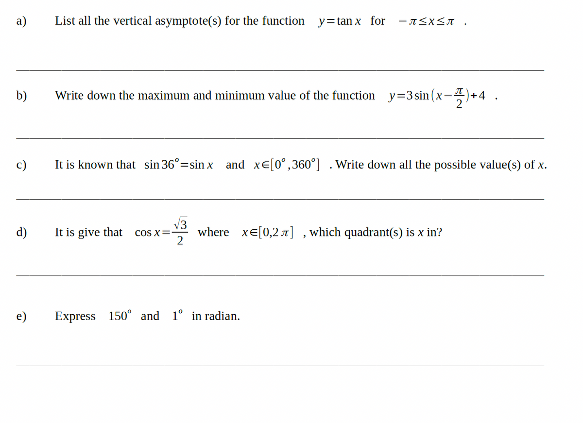 а)
List all the vertical asymptote(s) for the function
y=tan x for
b)
Write down the maximum and minimum value of the function y=3 sin (x-
+4
c)
It is known that sin 36°=sin x and xe[0°,360°] .Write down all the possible value(s) of x.
V3
d)
It is give that
where xE[0,2 r] ,which quadrant(s) is x in?
2
COS X=
e)
Express
150° and 1° in radian.
