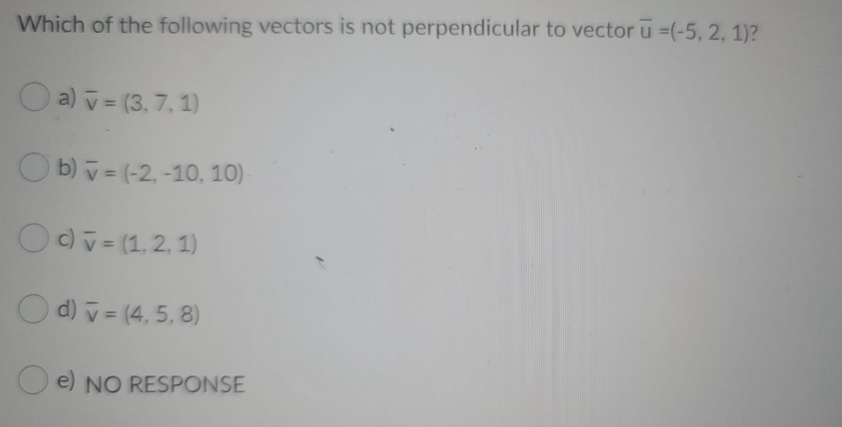 Which of the following vectors is not perpendicular to vector u =(-5, 2, 1)?
O a) v = (3, 7,1)
O b) v= (-2, -10, 10)
OOv= (1,2, 1)
O d) v = (4, 5, 8)
O e) NO RESPONSE

