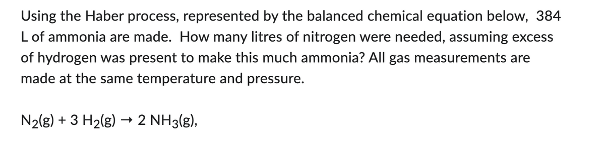 Using the Haber process, represented by the balanced chemical equation below, 384
L of ammonia are made. How many litres of nitrogen were needed, assuming excess
of hydrogen was present to make this much ammonia? All gas measurements are
made at the same temperature and pressure.
N₂(g) + 3 H₂(g) → 2 NH3(g),