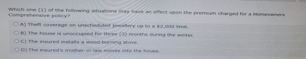 Which one (1) of the following situations may have an effect upon the premium charged for a Homeowners
Comprehensive policy?
OA) Theft coverage on unscheduled jewellery up to a $2,000 limit.
OB) The house is unoccupied for three (3) months during the winter.
OC) The insured installs a wood burning stove.
OD) The insured's mother-in-law moves into the house.
