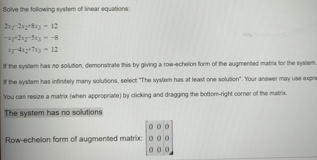 Solve the following system of linear equations:
2x7-2x2+8x3
-x7+2x2-5x3 = -8
xr4xz+7x3
= 12
= 12
If the system has no solution, demonstrate this by giving a row-echelon form of the augmented matrix for the system.
If the system has infinitely many solutions, select "The system has at least one solution". Your answer may use expre
You can resize a matrix (when appropriate) by clicking and dragging the bottom-right corner of the matrix.
The system has no solutions
000
Row-echelon form of augmented matrix: 0 0 0
000
