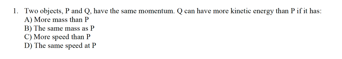 1. Two objects, P and Q, have the same momentum. Q can have more kinetic energy than P if it has:
A) More mass than P
B) The same mass as P
C) More speed than P
D) The same speed at P