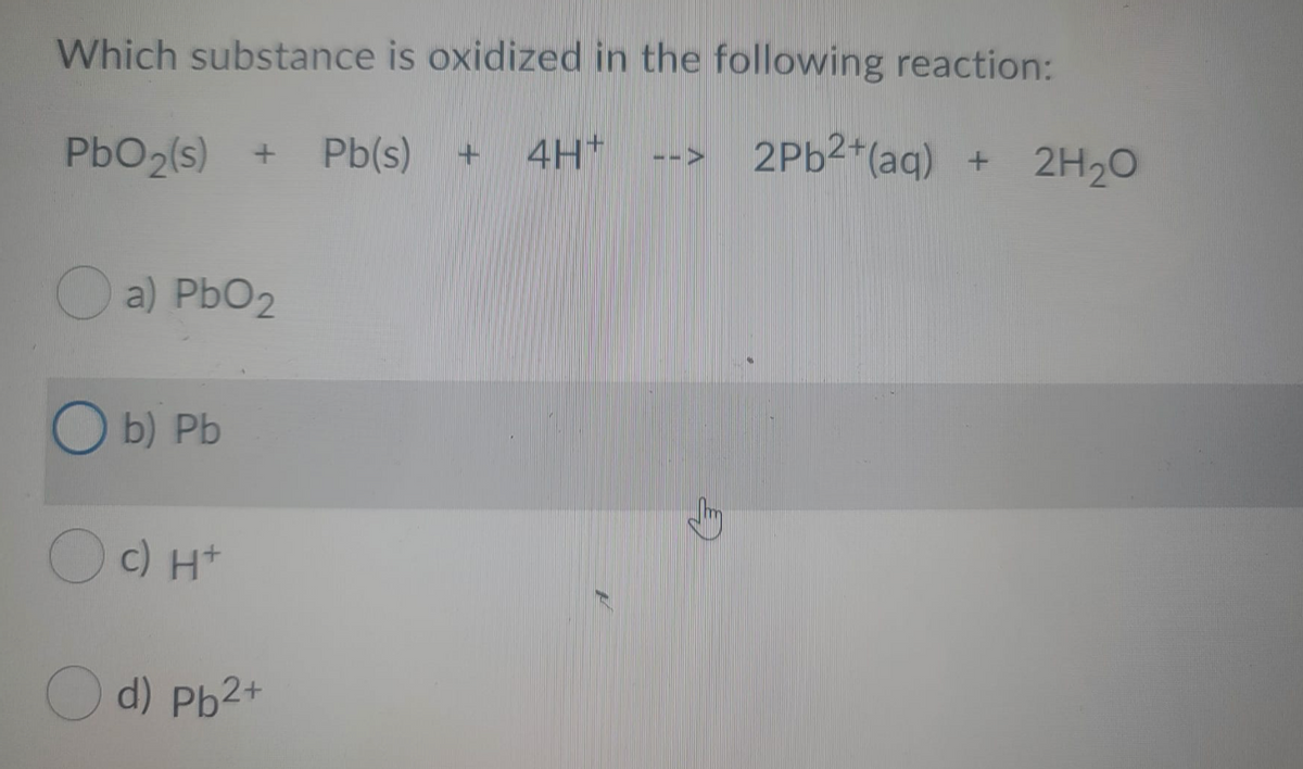 Which substance is oxidized in the following reaction:
PbO2(s)
Pb(s)
4H*
2PB2 (aq) + 2H20
a) PbO2
O b) Pb
c) H+
d) Pb2+
