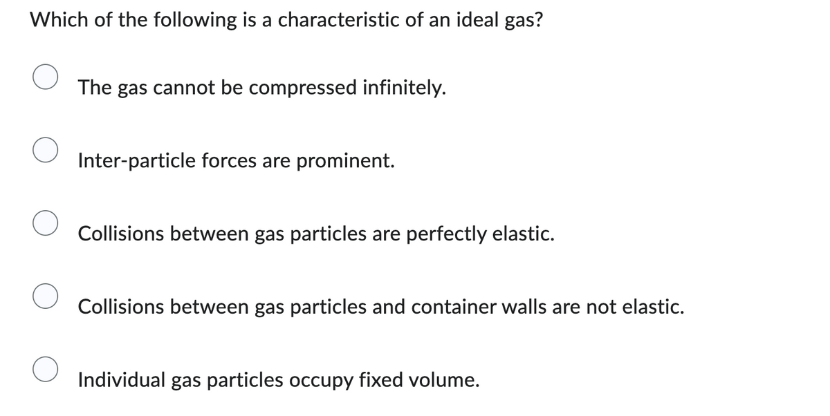 Which of the following is a characteristic of an ideal gas?
The gas cannot be compressed infinitely.
Inter-particle forces are prominent.
Collisions between gas particles are perfectly elastic.
Collisions between gas particles and container walls are not elastic.
Individual gas particles occupy fixed volume.