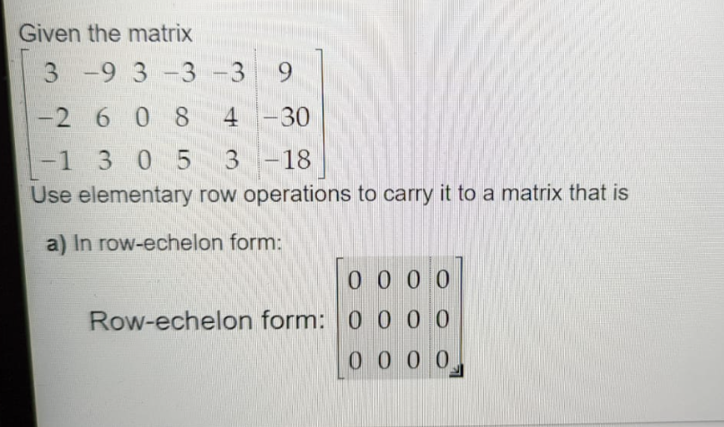 Given the matrix
3 -9 3 -3
-3 9
-2 6 0 8
4 -30
|
-1 305
3 -18
Use elementary row operations to carry it to a matrix that is
a) In row-echelon form:
0 0 00
Row-echelon form: 0 0 00
0 0 0 0
