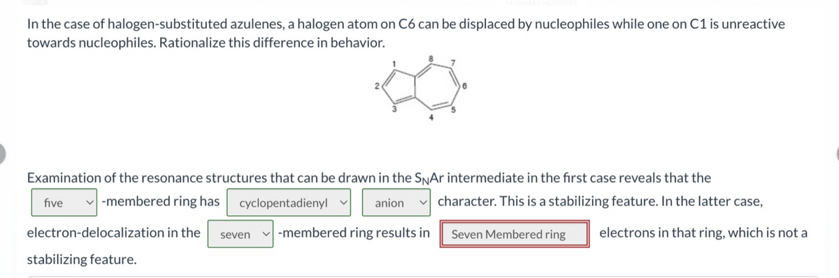 In the case of halogen-substituted azulenes, a halogen atom on C6 can be displaced by nucleophiles while one on C1 is unreactive
towards nucleophiles. Rationalize this difference in behavior.
N
14 UNREAD MESSAGES
6
Examination of the resonance structures that can be drawn in the SNAr intermediate in the first case reveals that the
five -membered ring has cyclopentadienyl
character. This is a stabilizing feature. In the latter case,
anion
Seven Membered ring electrons in that ring, which is not a
electron-delocalization in the seven -membered ring results in
stabilizing feature.