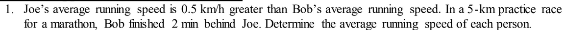 1. Joe's average running speed is 0.5 km/h greater than Bob's average running speed. In a 5-km practice race
for a marathon, Bob finished 2 min behind Joe. Determine the average running speed of each person.
