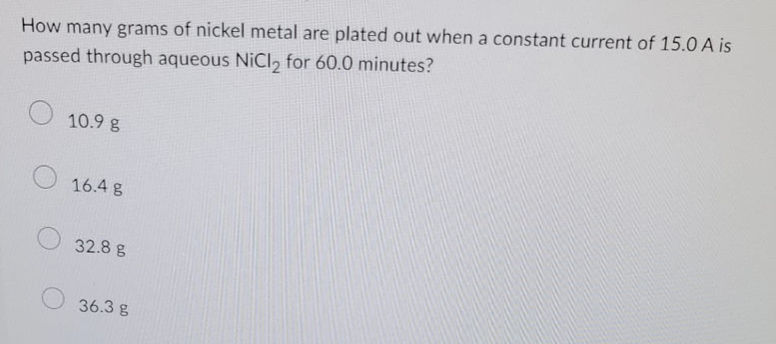 How many grams of nickel metal are plated out when a constant current of 15.0 A is
passed through aqueous NiCl2 for 60.0 minutes?
10.9 g
16.4 g
32.8 g
36.3 g