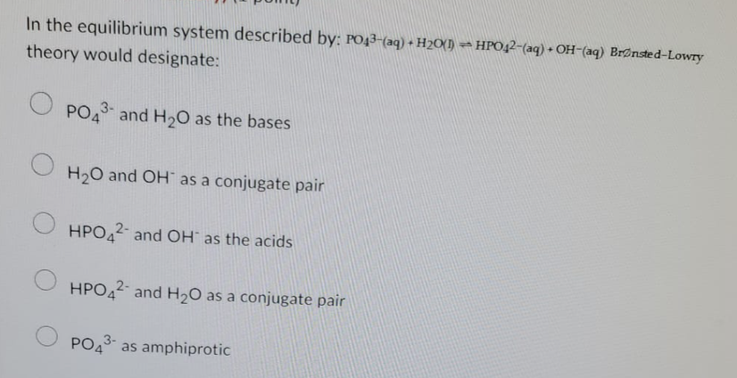 In the equilibrium system described by: PO43-(aq) + H₂O(1) HPO42-(aq) + OH-(aq) Brønsted-Lowry
theory would designate:
PO43 and H₂O as the bases
H₂O and OH as a conjugate pair
HPO42 and OH as the acids
HPO42 and H₂O as a conjugate pair
3-
PO4
as amphiprotic