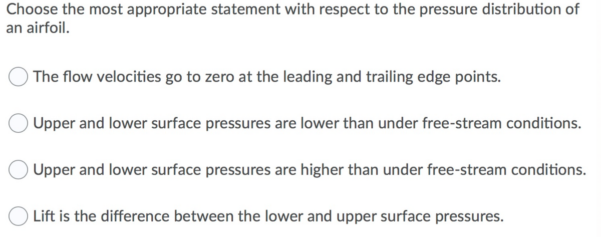 Choose the most appropriate statement with respect to the pressure distribution of
an airfoil.
The flow velocities go to zero at the leading and trailing edge points.
Upper and lower surface pressures are lower than under free-stream conditions.
Upper and lower surface pressures are higher than under free-stream conditions.
O Lift is the difference between the lower and upper surface pressures.
