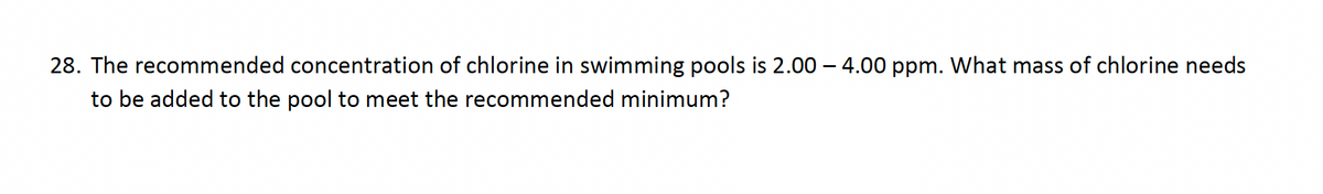 28. The recommended concentration of chlorine in swimming pools is 2.00 – 4.00 ppm. What mass of chlorine needs
to be added to the pool to meet the recommended minimum?

