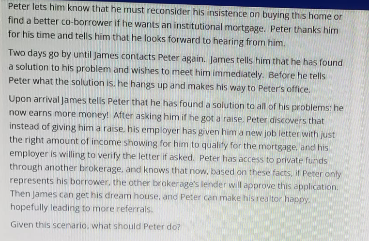 Peter lets him know that he must reconsider his insistence on buying this home or
find a better co-borrower if he wants an institutional mortgage. Peter thanks him
for his time and tells him that he looks forward to hearing from him.
Two days go by until James contacts Peter again. James tells him that he has found
a solution to his problem and wishes to meet him immediately. Before he tells
Peter what the solution is, he hangs up and makes his way to Peter's office.
Upon arrival James tells Peter that he has found a solution to all of his problems: he
now earns more money! After asking him if he got a raise. Peter discovers that
instead of giving him a raise, his employer has given him a new job letter with just
the right amount of income showing for him to qualify for the mortgage, and his
employer is willing to verify the letter if asked. Peter has access to private funds
through another brokerage, and knows that now, based on these facts, if Peter only
represents his borrower, the other brokerage's lender will approve this application.
Then James can get his dream house, and Peter can make his realtor happy.
hopefully leading to more referrals.
Given this scenario, what should Peter do?