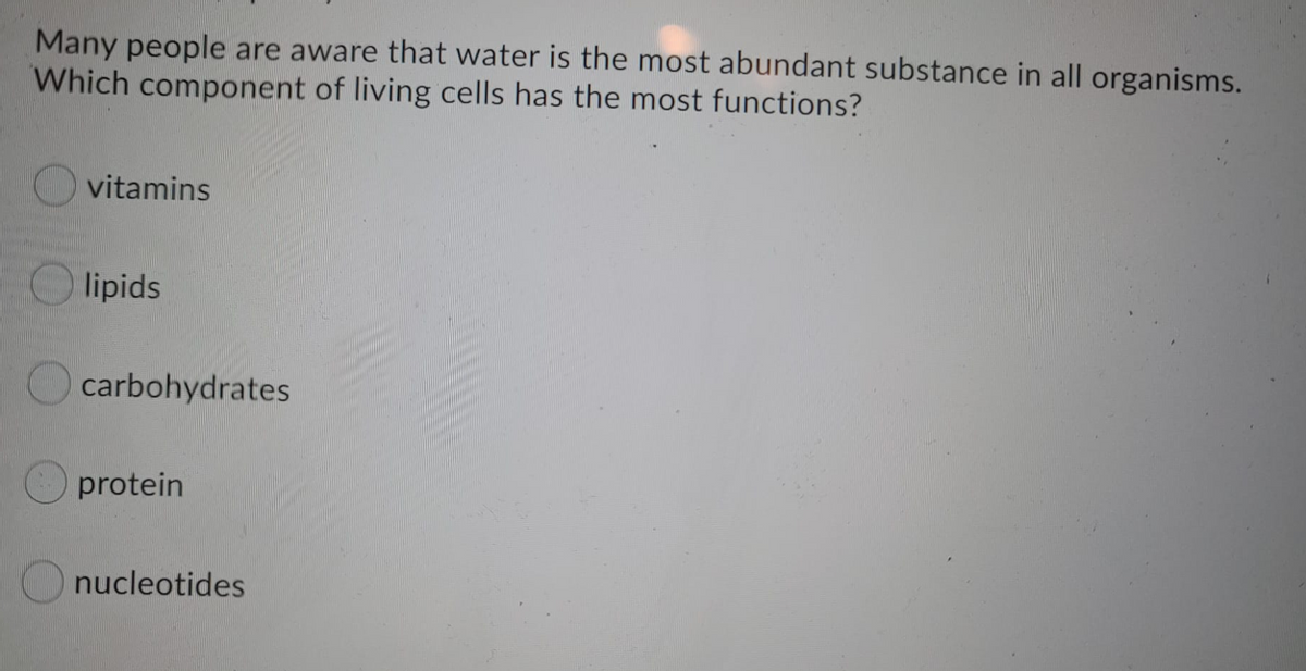 Many people are aware that water is the most abundant substance in all organisms.
Which component of living cells has the most functions?
vitamins
lipids
carbohydrates
protein
nucleotides
