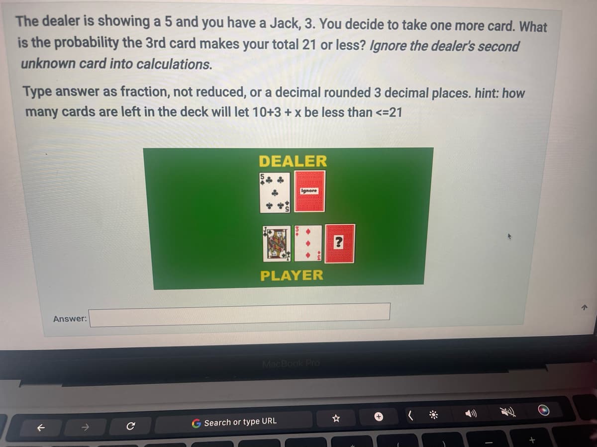 The dealer is showing a 5 and you have a Jack, 3. You decide to take one more card. What
is the probability the 3rd card makes your total 21 or less? Ignore the dealer's second
unknown card into calculations.
Type answer as fraction, not reduced, or a decimal rounded 3 decimal places. hint: how
many cards are left in the deck will let 10+3 + x be less than <=21
Answer:
с
DEALER
Ignore
PLAYER
MacBook Pro
G Search or type URL
?
(
↑