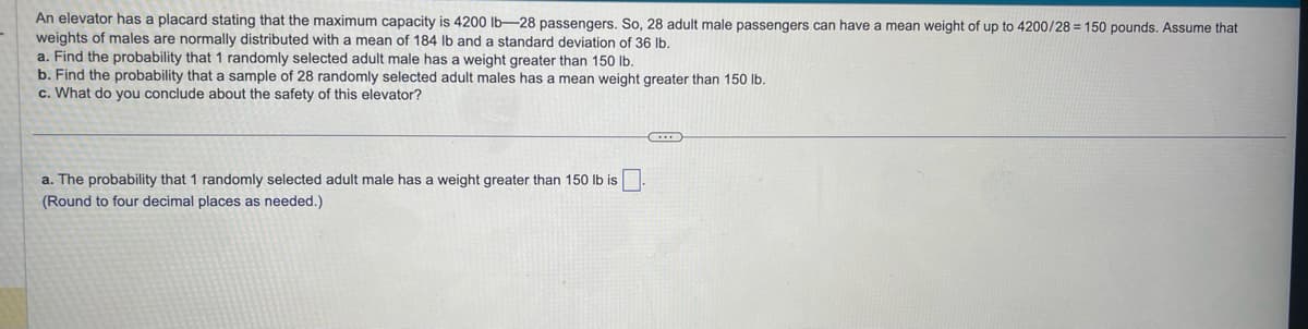An elevator has a placard stating that the maximum capacity is 4200 lb-28 passengers. So, 28 adult male passengers can have a mean weight of up to 4200/28 = 150 pounds. Assume that
weights of males are normally distributed with a mean of 184 lb and a standard deviation of 36 lb.
a. Find the probability that 1 randomly selected adult male has a weight greater than 150 lb.
b. Find the probability that a sample of 28 randomly selected adult males has a mean weight greater than 150 lb.
c. What do you conclude about the safety of this elevator?
a. The probability that 1 randomly selected adult male has a weight greater than 150 lb is
(Round to four decimal places as needed.)
C