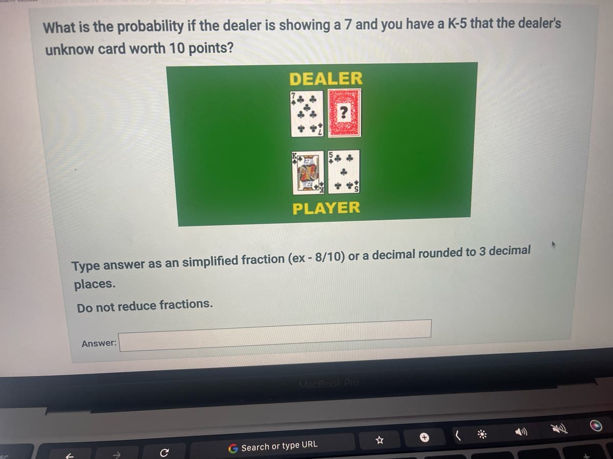 What is the probability if the dealer is showing a 7 and you have a K-5 that the dealer's
unknow card worth 10 points?
Answer:
DEALER
с
Type answer as an simplified fraction (ex - 8/10) or a decimal rounded to 3 decimal
places.
Do not reduce fractions.
?
PLAYER
MacBook Pro
Search or type URL
+