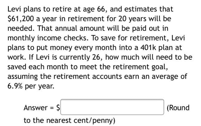 Levi plans to retire at age 66, and estimates that
$61,200 a year in retirement for 20 years will be
needed. That annual amount will be paid out in
monthly income checks. To save for retirement, Levi
plans to put money every month into a 401k plan at
work. If Levi is currently 26, how much will need to be
saved each month to meet the retirement goal,
assuming the retirement accounts earn an average of
6.9% per year.
Answer = $
(Round
to the nearest cent/penny)
