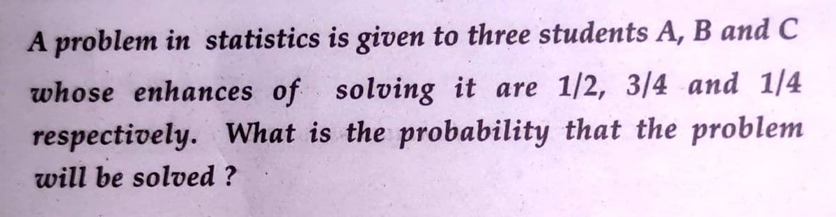 A problem in statistics is given to three students A, B and C
whose enhances of solving it are 1/2, 3/4 and 1/4
respectively. What is the probability that the problem
will be solved ?
