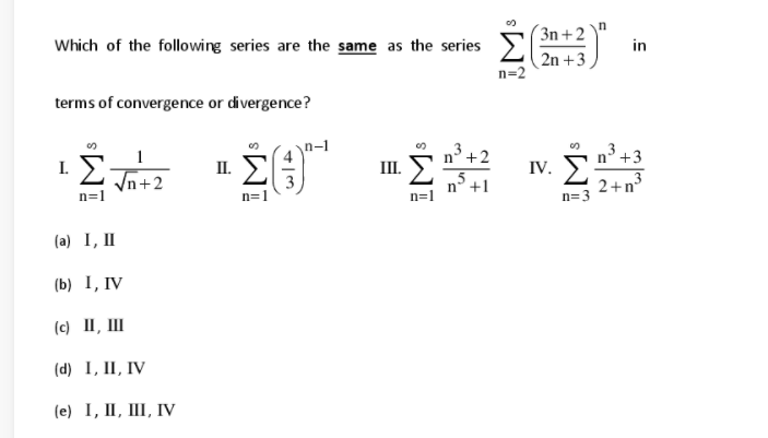 (3n+2`
Which of the following series are the same as the series
in
2n +3
n=2
terms of convergence or divergence?
Σ
n-1
n° +2
3 +3
I.
II.
III.
IV.
Vn+2
n=1
3
n=1
n° +1
n=1
2+n
n= 3
(a) I, II
(b) I, IV
(c) II, III
(d) I, II, IV
(e) I, II, III, IV
iMs
