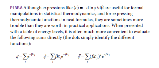 P13E.8 Although expressions like (ɛ) = -dlng/dß are useful for formal
manipulations in statistical thermodynamics, and for expressing
thermodynamic functions in neat formulas, they are sometimes more
trouble than they are worth in practical applications. When presented
with a table of energy levels, it is often much more convenient to evaluate
the following sums directly (the dots simply identify the different
functions):
g=Le
-Bej
Be e
- Bej
