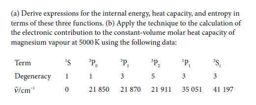 (a) Derive expressions for the internal energy, heat capacity, and entropy in
terms of these three functions. (b) Apply the technique to the calculation of
the electronic contribution to the constant-volume molar heat capacity of
magnesium vapour at 5000 K using the following data:
Term
's
P,
'P,
'P,
's,
1
Degeneracy
1
1
3
5
3
3
vlcm
21 850
21 870
21 911
35 051
41 197
