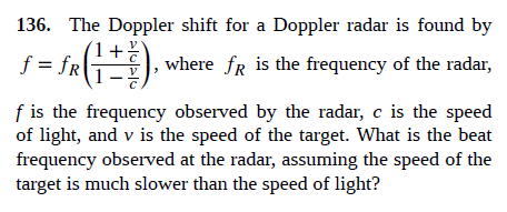 136. The Doppler shift for a Doppler radar is found by
f = fR
where fR is the frequency of the radar,
f is the frequency observed by the radar, c is the speed
of light, and v is the speed of the target. What is the beat
frequency observed at the radar, assuming the speed of the
target is much slower than the speed of light?
