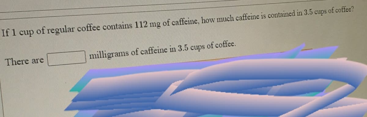 If 1 cup of regular coffee contains 112 mg of caffeine, how much caffeine is contained in 3.5
cups
of coffee?
There are
milligrams of caffeine in 3.5
cups
of coffee.
