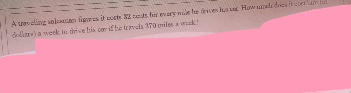 A traveling salesman figures it costs 32 cents for every mile he drives his car. How much does it cost him (in
dollars) a week to drive his car if he travels 370 miles a week?
