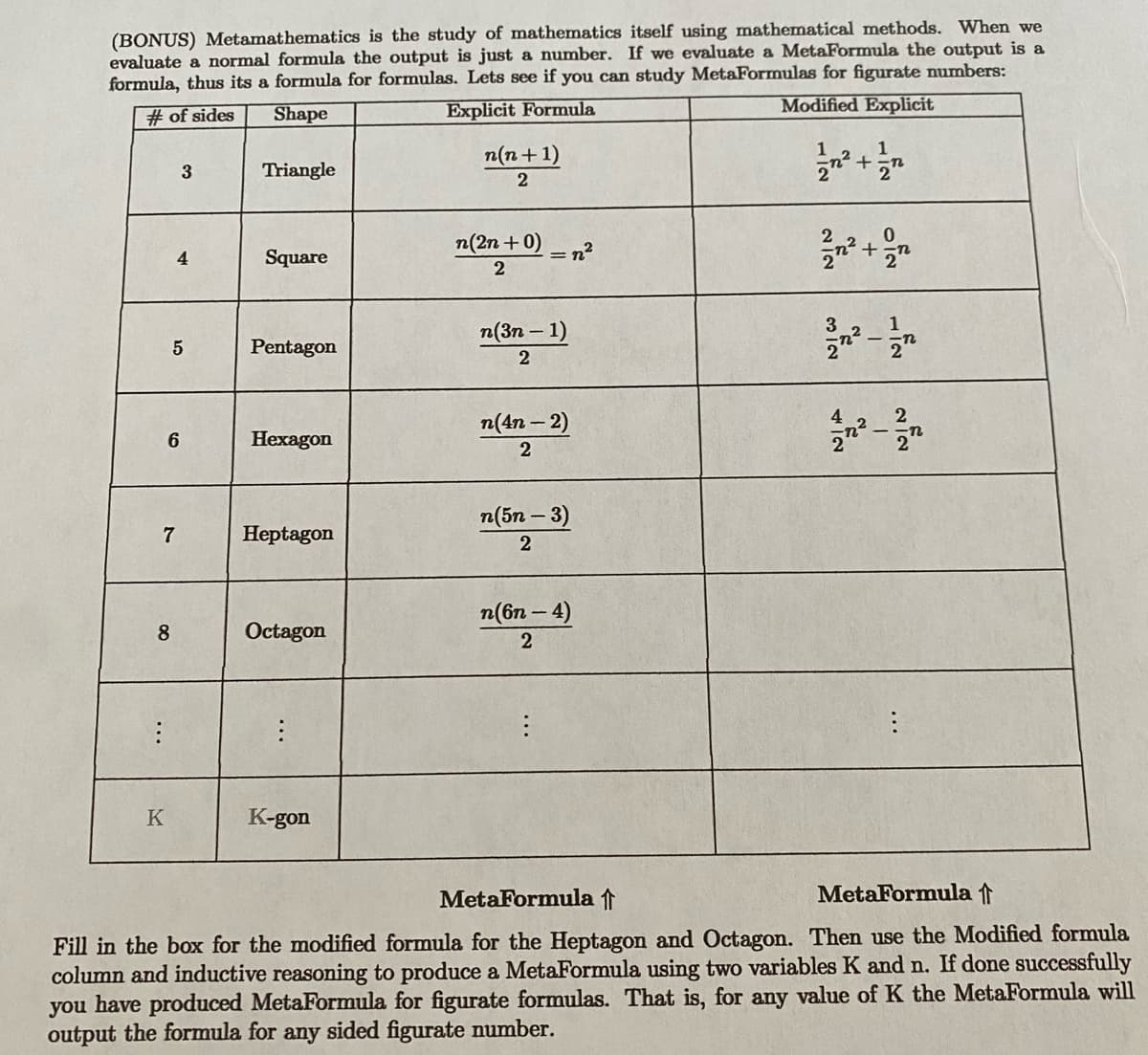 (BONUS) Metamathematics is the study of mathematics itself using mathematical methods. When we
evaluate a normal formula the output is just a number. If we evaluate a MetaFormula the output is a
formula, thus its a formula for formulas. Lets see if you can study MetaFormulas for figurate numbers:
#of sides
Shape
Explicit Formula
Modified Explicit
7
8
:
K
6
3
4
5
Triangle
Square
Pentagon
Hexagon
Heptagon
Octagon
:
K-gon
n(n+1)
2
n(2n + 0)
2
n(3n-1)
2
n(4n - 2)
2
n(5n-3)
2
n(6n-4)
2
1
3
42
1
+-n
-
1
NIN
2
MetaFormula ↑
MetaFormula f
Fill in the box for the modified formula for the Heptagon and Octagon. Then use the Modified formula
column and inductive reasoning to produce a MetaFormula using two variables K and n. If done successfully
you have produced MetaFormula for figurate formulas. That is, for any value of K the MetaFormula will
output the formula for any sided figurate number.