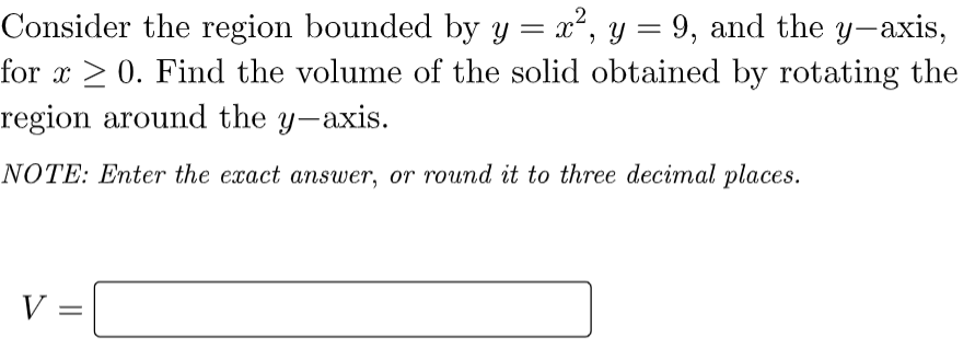 Consider the region bounded by y = x², y = 9, and the y-axis,
for x > 0. Find the volume of the solid obtained by rotating the
region around the y-axis.
NOTE: Enter the exact answer, or round it to three decimal places.
V =
