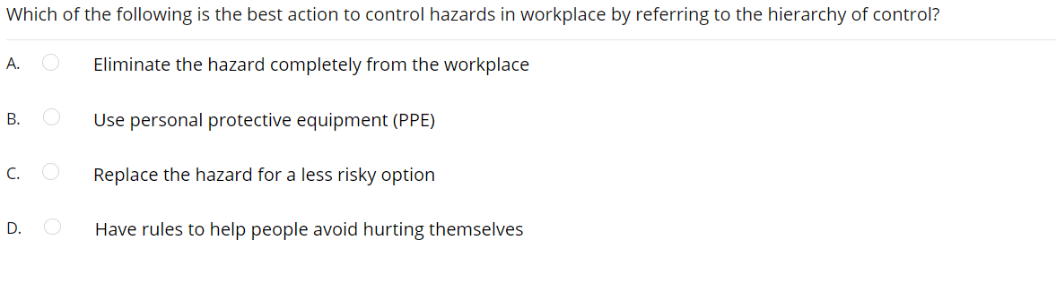 Which of the following is the best action to control hazards in workplace by referring to the hierarchy of control?
A.
Eliminate the hazard completely from the workplace
Use personal protective equipment (PPE)
В.
C.
Replace the hazard for a less risky option
D.
Have rules to help people avoid hurting themselves
