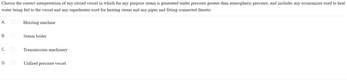 Choose the correct interpretation of any closed vessel in which for any purpose steam is generated under pressure greater than atmospheric pressure, and includes any economizer used to heat
water being fed to the vessel and any superheater used for heating steam and any pipes and fitting connected thereto.
А.
Hoisting machine
В.
Steam boiler
C.
Transmission machinery
D.
Unfired pressure vessel
