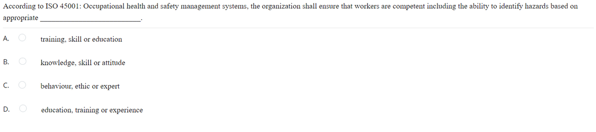 According to ISO 45001: Occupational health and safety management systems, the organization shall ensure that workers are competent including the ability to identify hazards based on
appropriate
А.
training, skill or education
В.
knowledge, skill or attitude
C.
behaviour, ethic or expert
D.
education, training or experience
