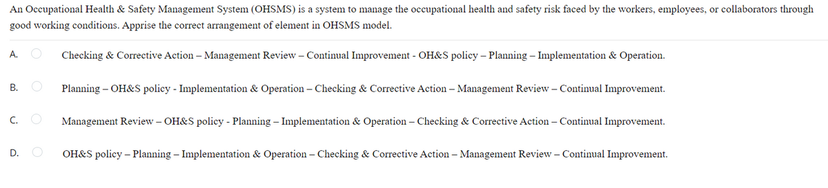 An Occupational Health & Safety Management System (OHSMS) is a system to manage the occupational health and safety risk faced by the workers, employees, or collaborators through
good working conditions. Apprise the correct arrangement of element in OHSMS model.
A.
Checking & Corrective Action – Management Review – Continual Improvement - OH&S policy – Planning – Implementation & Operation.
В.
Planning – OH&S policy - Implementation & Operation – Checking & Corrective Action – Management Review – Continual Improvement.
C.
Management Review – OH&S policy - Planning – Implementation & Operation – Checking & Corrective Action – Continual Improvement.
OH&S policy – Planning – Implementation & Operation – Checking & Corrective Action – Management Review – Continual Improvement.
D.
