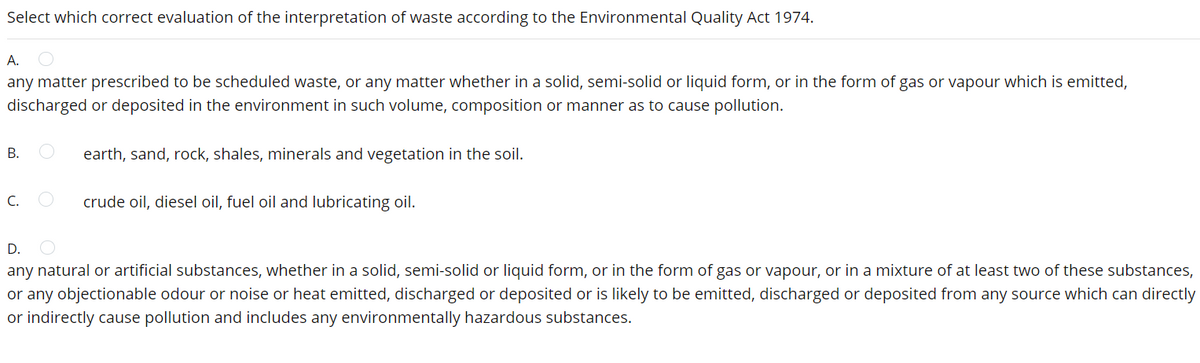 Select which correct evaluation of the interpretation of waste according to the Environmental Quality Act 1974.
А.
any matter prescribed to be scheduled waste, or any matter whether in a solid, semi-solid or liquid form, or in the form of gas or vapour which is emitted,
discharged or deposited in the environment in such volume, composition or manner as to cause pollution.
В.
earth, sand, rock, shales, minerals and vegetation in the soil.
C.
crude oil, diesel oil, fuel oil and lubricating oil.
D.
any natural or artificial substances, whether in a solid, semi-solid or liquid form, or in the form of gas or vapour, or in a mixture of at least two of these substances,
or any objectionable odour or noise or heat emitted, discharged or deposited or is likely to be emitted, discharged or deposited from any source which can directly
or indirectly cause pollution and includes any environmentally hazardous substances.
