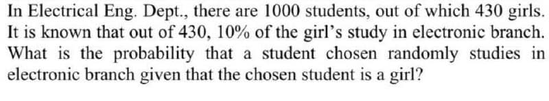 In Electrical Eng. Dept., there are 1000 students, out of which 430 girls.
It is known that out of 430, 10% of the girl's study in electronic branch.
What is the probability that a student chosen randomly studies in
electronic branch given that the chosen student is a girl?
